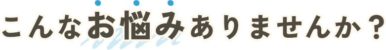 こんなお悩みありませんか？